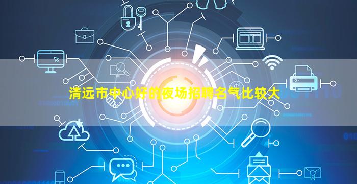 清远市中心好的夜场招聘名气比较大